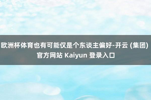 欧洲杯体育也有可能仅是个东谈主偏好-开云 (集团) 官方网站 Kaiyun 登录入口