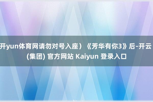 开yun体育网请勿对号入座)《芳华有你3》后-开云 (集团) 官方网站 Kaiyun 登录入口