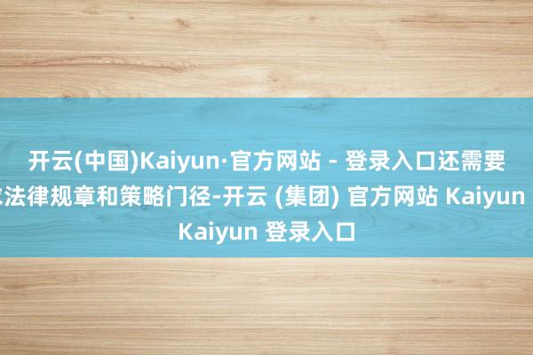 开云(中国)Kaiyun·官方网站 - 登录入口还需要完善探求法律规章和策略门径-开云 (集团) 官方网站 Kaiyun 登录入口
