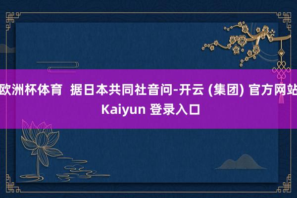 欧洲杯体育  据日本共同社音问-开云 (集团) 官方网站 Kaiyun 登录入口