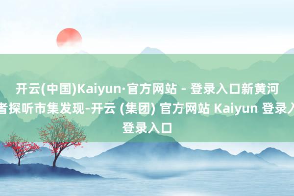 开云(中国)Kaiyun·官方网站 - 登录入口 新黄河记者探听市集发现-开云 (集团) 官方网站 Kaiyun 登录入口
