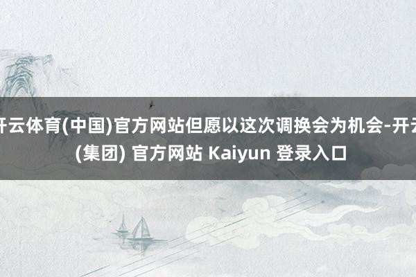 开云体育(中国)官方网站但愿以这次调换会为机会-开云 (集团) 官方网站 Kaiyun 登录入口