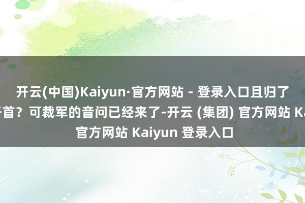 开云(中国)Kaiyun·官方网站 - 登录入口且归了我娘何如抬得开首？可裁军的音问已经来了-开云 (集团) 官方网站 Kaiyun 登录入口