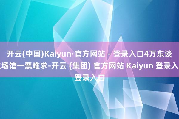 开云(中国)Kaiyun·官方网站 - 登录入口4万东谈主场馆一票难求-开云 (集团) 官方网站 Kaiyun 登录入口
