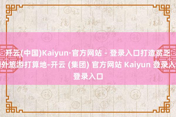 开云(中国)Kaiyun·官方网站 - 登录入口打造贫乏国外旅游打算地-开云 (集团) 官方网站 Kaiyun 登录入口