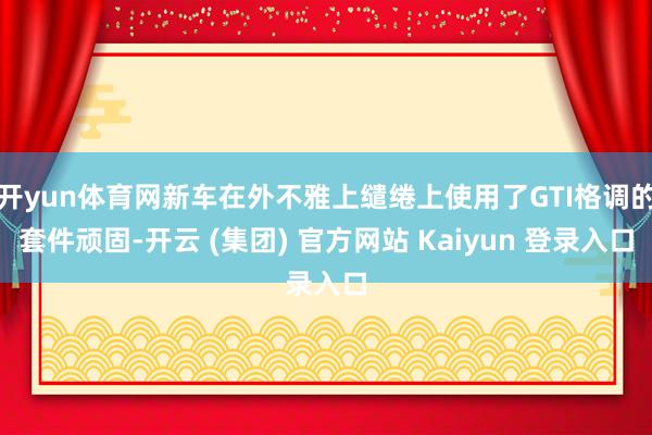 开yun体育网新车在外不雅上缱绻上使用了GTI格调的套件顽固-开云 (集团) 官方网站 Kaiyun 登录入口