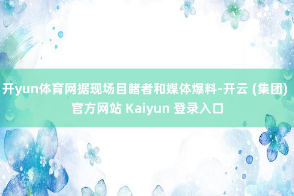 开yun体育网据现场目睹者和媒体爆料-开云 (集团) 官方网站 Kaiyun 登录入口