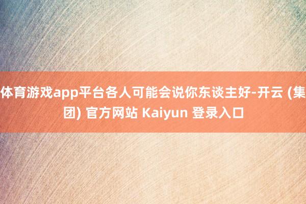 体育游戏app平台各人可能会说你东谈主好-开云 (集团) 官方网站 Kaiyun 登录入口