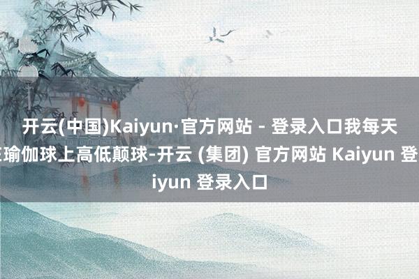 开云(中国)Kaiyun·官方网站 - 登录入口我每天王人在瑜伽球上高低颠球-开云 (集团) 官方网站 Kaiyun 登录入口