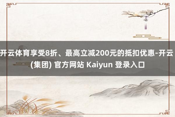 开云体育享受8折、最高立减200元的抵扣优惠-开云 (集团) 官方网站 Kaiyun 登录入口