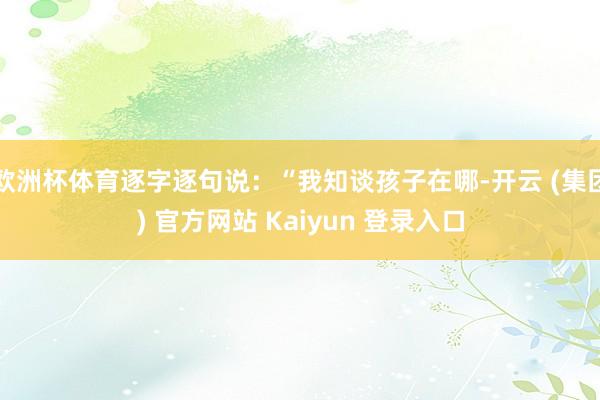 欧洲杯体育逐字逐句说:“我知谈孩子在哪-开云 (集团) 官方网站 Kaiyun 登录入口