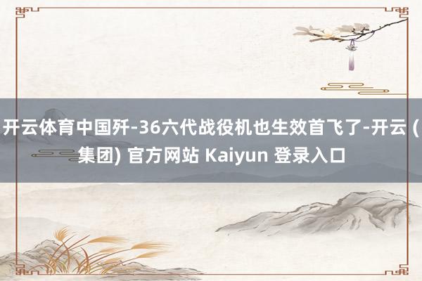 开云体育中国歼-36六代战役机也生效首飞了-开云 (集团) 官方网站 Kaiyun 登录入口