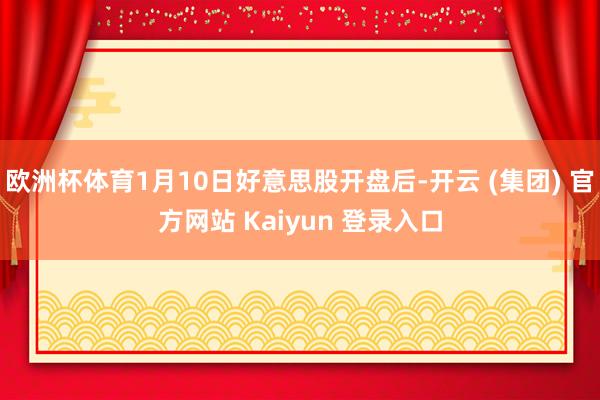 欧洲杯体育1月10日好意思股开盘后-开云 (集团) 官方网站 Kaiyun 登录入口