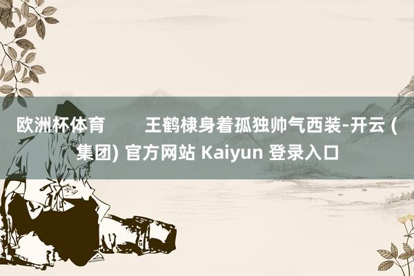 欧洲杯体育 王鹤棣身着孤独帅气西装-开云 (集团) 官方网站 Kaiyun 登录入口