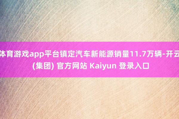 体育游戏app平台镇定汽车新能源销量11.7万辆-开云 (集团) 官方网站 Kaiyun 登录入口