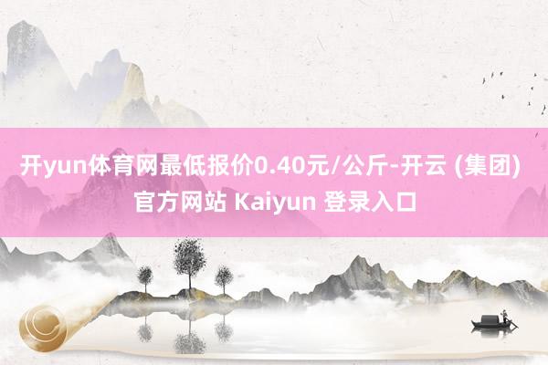 开yun体育网最低报价0.40元/公斤-开云 (集团) 官方网站 Kaiyun 登录入口