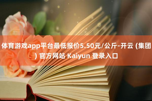 体育游戏app平台最低报价5.50元/公斤-开云 (集团) 官方网站 Kaiyun 登录入口