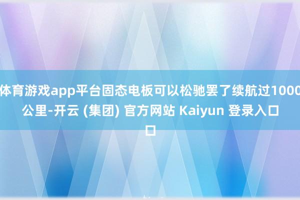 体育游戏app平台固态电板可以松驰罢了续航过1000公里-开云 (集团) 官方网站 Kaiyun 登录入口