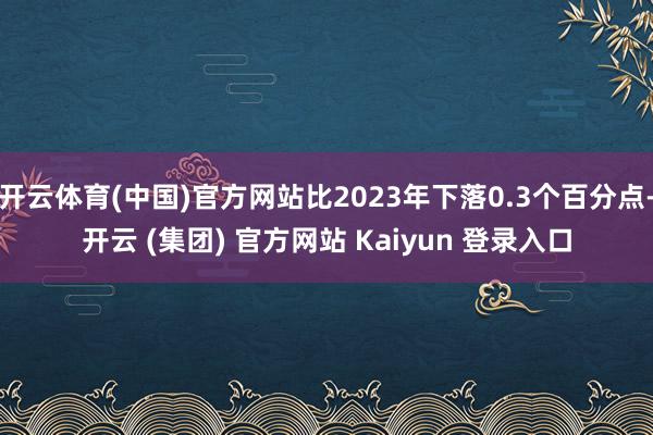 开云体育(中国)官方网站比2023年下落0.3个百分点-开云 (集团) 官方网站 Kaiyun 登录入口