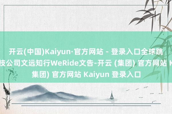 开云(中国)Kaiyun·官方网站 - 登录入口全球跳跃的自动驾驶科技公司文远知行WeRide文告-开云 (集团) 官方网站 Kaiyun 登录入口