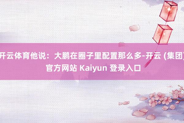 开云体育他说：大鹏在圈子里配置那么多-开云 (集团) 官方网站 Kaiyun 登录入口