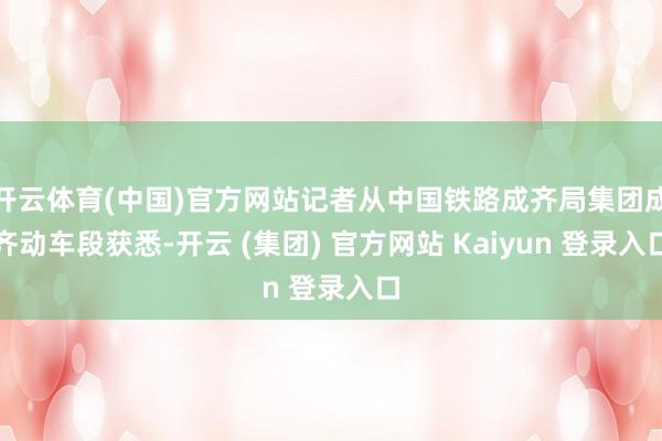 开云体育(中国)官方网站记者从中国铁路成齐局集团成齐动车段获悉-开云 (集团) 官方网站 Kaiyun 登录入口