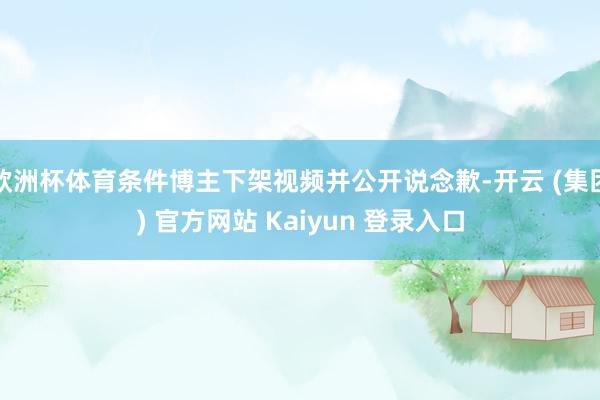 欧洲杯体育条件博主下架视频并公开说念歉-开云 (集团) 官方网站 Kaiyun 登录入口