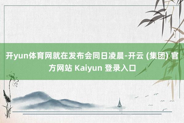 开yun体育网　　就在发布会同日凌晨-开云 (集团) 官方网站 Kaiyun 登录入口