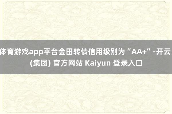 体育游戏app平台金田转债信用级别为“AA+”-开云 (集团) 官方网站 Kaiyun 登录入口