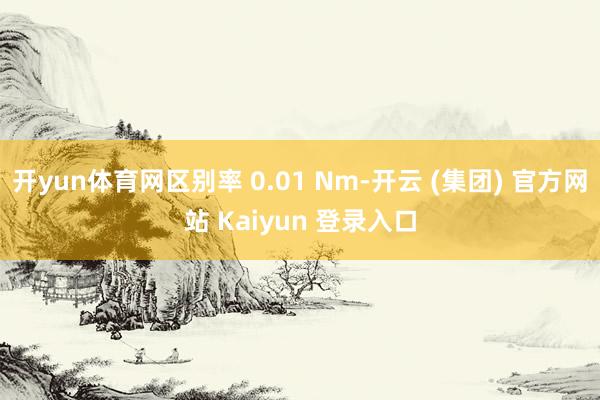 开yun体育网区别率 0.01 Nm-开云 (集团) 官方网站 Kaiyun 登录入口