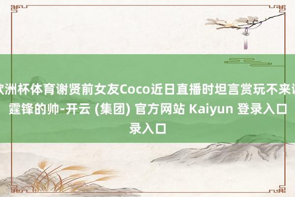 欧洲杯体育谢贤前女友Coco近日直播时坦言赏玩不来谢霆锋的帅-开云 (集团) 官方网站 Kaiyun 登录入口