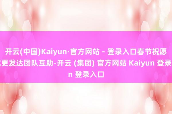 开云(中国)Kaiyun·官方网站 - 登录入口春节祝愿格式更发达团队互助-开云 (集团) 官方网站 Kaiyun 登录入口