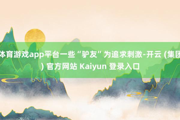 体育游戏app平台一些“驴友”为追求刺激-开云 (集团) 官方网站 Kaiyun 登录入口