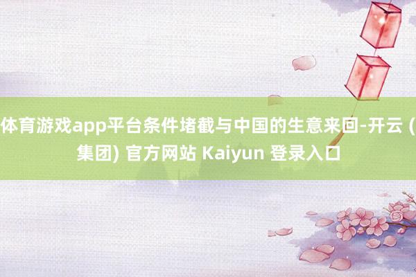 体育游戏app平台条件堵截与中国的生意来回-开云 (集团) 官方网站 Kaiyun 登录入口