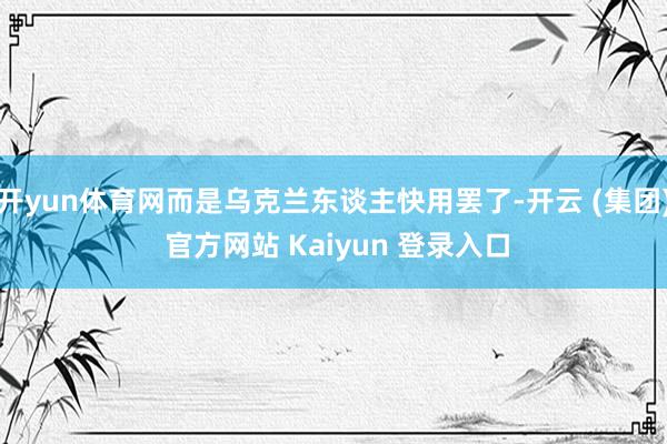 开yun体育网而是乌克兰东谈主快用罢了-开云 (集团) 官方网站 Kaiyun 登录入口