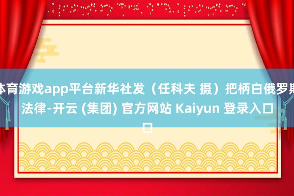 体育游戏app平台新华社发（任科夫 摄）把柄白俄罗斯法律-开云 (集团) 官方网站 Kaiyun 登录入口