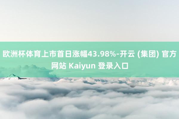 欧洲杯体育上市首日涨幅43.98%-开云 (集团) 官方网站 Kaiyun 登录入口