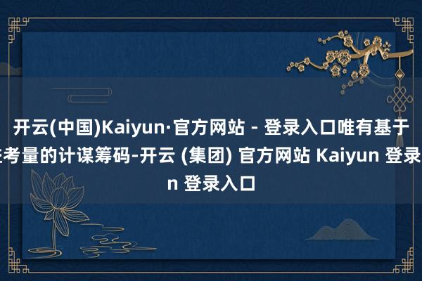 开云(中国)Kaiyun·官方网站 - 登录入口唯有基于利益考量的计谋筹码-开云 (集团) 官方网站 Kaiyun 登录入口