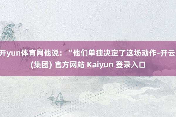 开yun体育网他说:“他们单独决定了这场动作-开云 (集团) 官方网站 Kaiyun 登录入口
