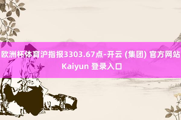 欧洲杯体育沪指报3303.67点-开云 (集团) 官方网站 Kaiyun 登录入口