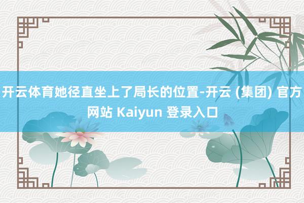 开云体育她径直坐上了局长的位置-开云 (集团) 官方网站 Kaiyun 登录入口