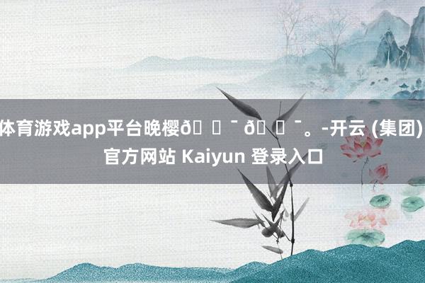 体育游戏app平台晚樱𓍯 𓍯。-开云 (集团) 官方网站 Kaiyun 登录入口