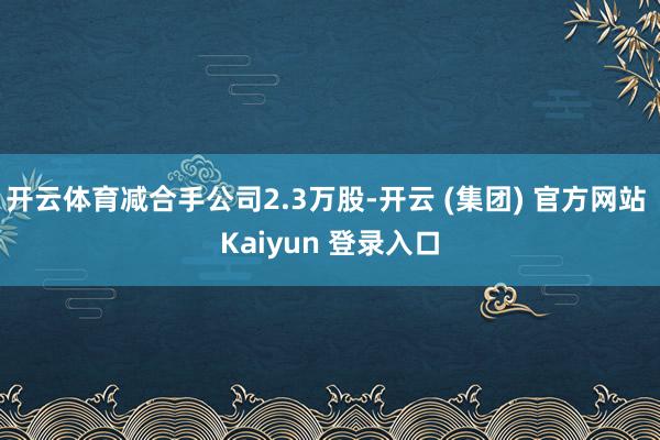 开云体育减合手公司2.3万股-开云 (集团) 官方网站 Kaiyun 登录入口