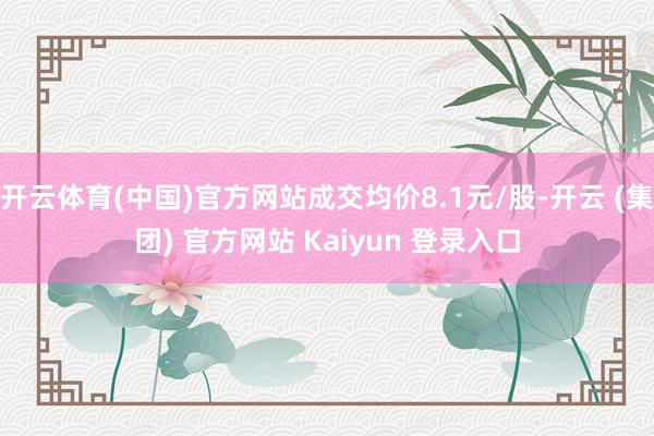 开云体育(中国)官方网站成交均价8.1元/股-开云 (集团) 官方网站 Kaiyun 登录入口