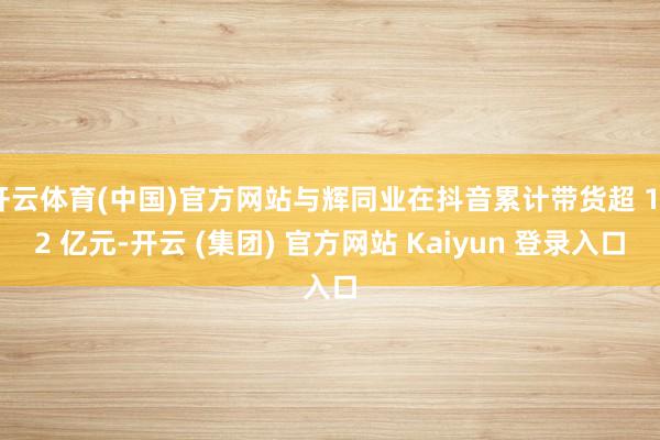开云体育(中国)官方网站与辉同业在抖音累计带货超 102 亿元-开云 (集团) 官方网站 Kaiyun 登录入口