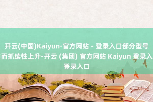 开云(中国)Kaiyun·官方网站 - 登录入口部分型号甚而抓续性上升-开云 (集团) 官方网站 Kaiyun 登录入口