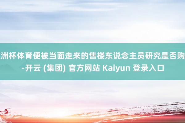欧洲杯体育便被当面走来的售楼东说念主员研究是否购房-开云 (集团) 官方网站 Kaiyun 登录入口