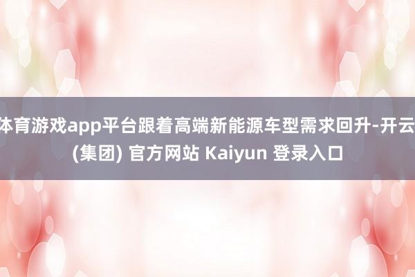 体育游戏app平台跟着高端新能源车型需求回升-开云 (集团) 官方网站 Kaiyun 登录入口