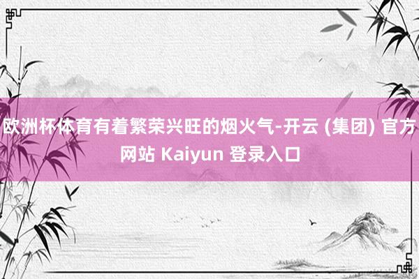 欧洲杯体育有着繁荣兴旺的烟火气-开云 (集团) 官方网站 Kaiyun 登录入口