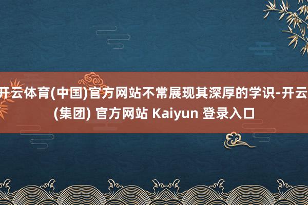 开云体育(中国)官方网站不常展现其深厚的学识-开云 (集团) 官方网站 Kaiyun 登录入口